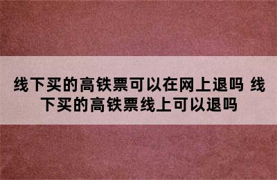 线下买的高铁票可以在网上退吗 线下买的高铁票线上可以退吗